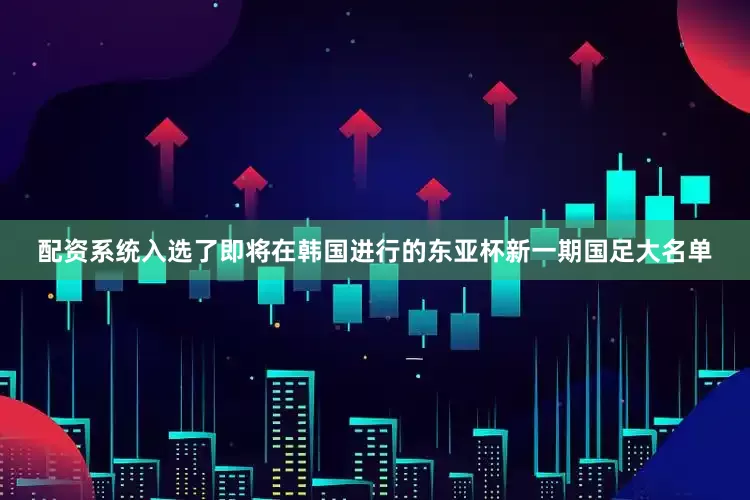 配资系统入选了即将在韩国进行的东亚杯新一期国足大名单
