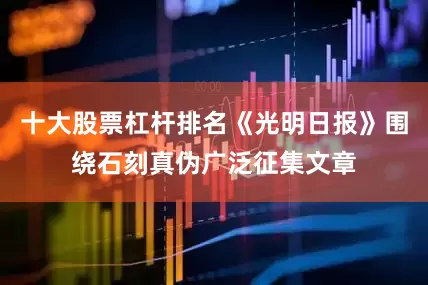 十大股票杠杆排名《光明日报》围绕石刻真伪广泛征集文章