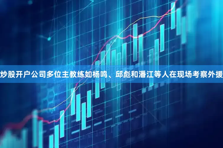 炒股开户公司多位主教练如杨鸣、邱彪和潘江等人在现场考察外援