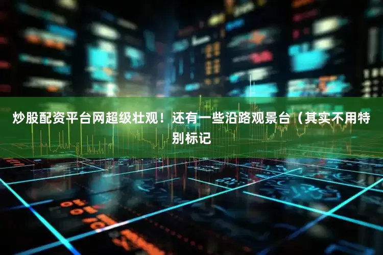炒股配资平台网超级壮观!还有一些沿路观景台(其实不用特别标记