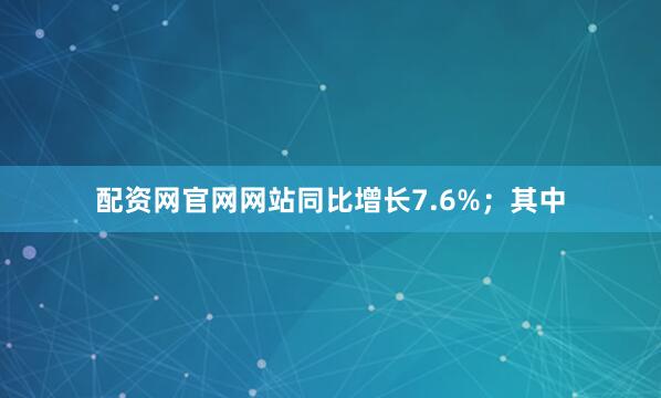 配资网官网网站同比增长7.6%；其中