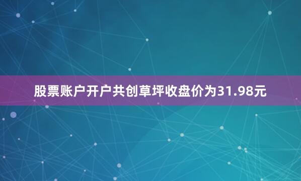 股票账户开户共创草坪收盘价为31.98元