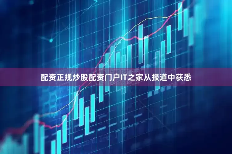 配资正规炒股配资门户IT之家从报道中获悉