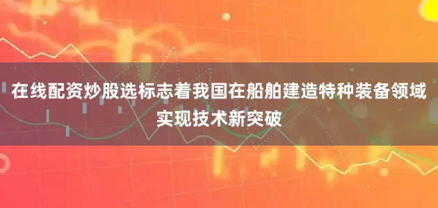 在线配资炒股选标志着我国在船舶建造特种装备领域实现技术新突破