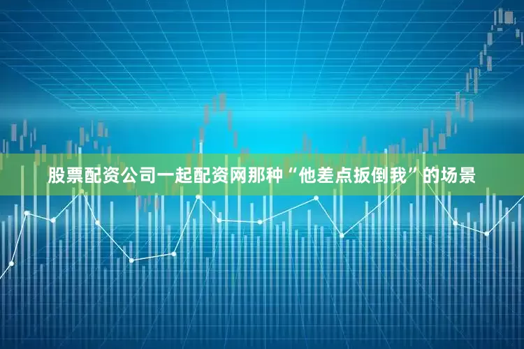 股票配资公司一起配资网那种“他差点扳倒我”的场景